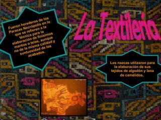 La Textilería Fueron herederos de los Paracas Necrópolis en lo que se refieren a la técnica para la elaboración de finísimos mantos o telas, aunque no de la misma calidad y suntuosidad de los acabados. Los nazcas utilizaron para la elaboración de sus tejidos de algodón y lana de camélidos .  