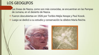 LOS GEOGLIFOS
 Las líneas de Nazca, como son más conocidas, se encuentran en las Pampas
de Jumana, en el desierto de Nazca.
 Fueron descubiertas en 1926 por Toribio Mejía Xesspe y Paul Kosok.
 Luego se dedicó a su estudio y conservación la célebre María Reiche.
 