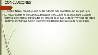 CONCLUSIONES
 El pueblo Nazca, constituye una de las culturas más importante del antiguo Perú.
 Su mayor aporte es el magnífico desarrollo tecnológico en la agricultura lo cual le
permitió enfrentar las dificultades del entorno en el cual les tocó vivir y por esa razón
podemos afirmar que fueron los primero ingenieros hidráulicos de nuestro país.
 
