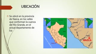 UBICACIÓN
 Se ubicó en la provincia
de Nazca, en los valles
que conforman la cuenca
del Río Grande, en el
actual departamento de
Ica
 