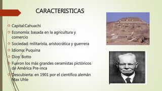 CARACTERISTICAS
 Capital:Cahuachi
 Economía: basada en la agricultura y
comercio
 Sociedad: militarista, aristocrática y guerrera
 Idioma: Puquina
 Dios: Botto
 Fueron los más grandes ceramistas pictóricos
de América Pre-inca
 Descubierta: en 1901 por el científico alemán
Max Uhle
 