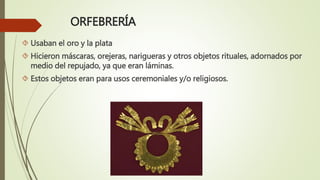 ORFEBRERÍA
 Usaban el oro y la plata
 Hicieron máscaras, orejeras, narigueras y otros objetos rituales, adornados por
medio del repujado, ya que eran láminas.
 Estos objetos eran para usos ceremoniales y/o religiosos.
 