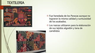 TEXTILERIA
 Fue heredada de los Paracas aunque no
lograron la misma calidad y suntuosidad
de los acabados.
 Los nazcas utilizaron para la elaboración
de sus tejidos algodón y lana de
camélidos
 