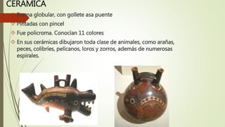 CERÁMICA
 Forma globular, con gollete asa puente
 Pintadas con pincel
 Fue policroma. Conocían 11 colores
 En sus cerámicas dibujaron toda clase de animales, como arañas,
peces, colibríes, pelícanos, loros y zorros, además de numerosas
espirales.
 