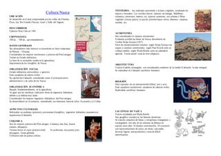 Cultura Nazca
UBICACIÓN
Se desarrolló en el área comprendida por los valles de Chincha,
Pisco, Ica, Río Grande (Nazca), Acarí y Valle del Ingenio.
DESCUBRIDOR
Federico Max Uhle en 1901.
CRONOLOGÍA
100 dc. – 700 dc., aproximadamente.
DATOS GENERALES
Sus antecedentes más remotos se encuentran en fases tempranas
de Paracas – Ocucaje.
Considerados los mejores astrónomos y pintores del Perú antiguo.
Tenían un Estado militarista.
La base de su economía estaba en la agricultura.
Importancia de los Geoglifos de Nazca.
ORGANIZACIÓN SOCIAL
Estado militarista, aristocrático, y guerrero.
Eran cazadores de cabeza trofeo.
Su capital fue Cahuachi, considerado como el principalcentro
administrativo y de culto de los Nazca.
ORGANIZACIÓN ECONÓMICA
Basada, fundamentalmente, en la agricultura.
Al igual que los mochicas realizaron obras de ingeniería hidráulica
debido a su hábitat muy árido.
Considerados los mejores ingenieros hidráulicos del Perú antiguo.
Se desarrollaron en el comercio, extendiendo sus relaciones hastala selva, Ayacucho y el Collao.
ASPECTOS CULTURALES
Sobresalen en cerámica (pintores), astronomía (Geoglifos), ingeniería hidráulica (acueductos),
arquitectura (Cahuachi).
CERÁMICA
Son los mejores pintores del Perú antiguo. Cerámica más fina, fueron
eximios dibujantes.
Técnica horror al vacío (pinturatotal). Es polícroma, asa puente, pico
divergente, forma globular.
Utilizaron más de quince colores.
TEXTILERIA.- fue realizada recurriendo a la lana y algodón, resaltando los
tapices y brocados. Los vestidos fueron: camisas sin mangas, faldellines,
turbantes, cinturones, mantos, etc. tejieron, asimismo, con plumas y fibras
vegetales (totora, junco); lo que les permitio hacer cetros, abanicos, canastas,
cuerdas, etc.
ASTRONOMÍA
Son considerados lo mejores astrónomos.
Evidencia posible las líneas de Nazca, descubierta de
Toribio Mejía Xesspe(1927).
Entre las interpretaciones tenemos: según Mejía Xesspeson
ceques o caminos ceremoniales; según Paul Kosok sería un
zodiaco andino; según María Reiche sería un calendario
agrícola. Teoría actual: zona de ritos religiosos.
ARQUITECTURA
Usaron el adobe rectangular, son considerados creadores de la ciudad (Cahuachi, la más antigua).
Se realizaban en Cahuachi sacrificios humanos.
RELIGIÓN
Dios supremo:un ser antropomorfo (felino, pez y ave).
Eran cazadores recolectores, cazadores de cabezas trofeo.
Realizaban sacrificios humanos.
LAS LÍNEAS DE NAZCA
Fueron estudiadas por María Reiche.
Son geoglifos trazados en las llanuras desérticas.
Se tratade conjuntos de líneas y terraplenes, triangulares y
rectangulares con más de un centenar de dibujos en
espiral; entre ellos 18 diseños ornitomorfos, 10 zoomorfo
con representaciones de peces, un mono, una araña,
diversas figuras antropomorfos y otras de difícil
identificación.
 