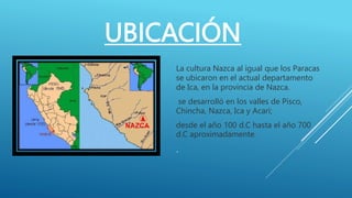 UBICACIÓN
La cultura Nazca al igual que los Paracas
se ubicaron en el actual departamento
de Ica, en la provincia de Nazca.
se desarrolló en los valles de Pisco,
Chincha, Nazca, Ica y Acari;
desde el año 100 d.C hasta el año 700
d.C aproximadamente.
.
 