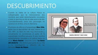 DESCUBRIMIENTO
 Cuando se habla de la cultura Nazca es
indispensable que te mencionemos dos
nombres que están estrechamente vinculados
a todo lo que hoy en día se sabe acerca de ella.
Coincidentemente, estos dos personajes no
nacieron en el Perú, sino en Alemania.
 El primero de ellos es el arqueólogo Max Uhle,
quien fue el descubridor de esta cultura en el
año 1901. Su labor ha sido muy reconocida y,
actualmente, es considerado el padre de la
arqueología científica peruana. El otro nombre
estrechamente vinculado a la cultura Nazca es
el de María Reiche, conocida como “La dama
del desierto”. Ella dedicó gran parte de su vida
a la investigación y difusión de las
llamadas líneas de Nazca.
 