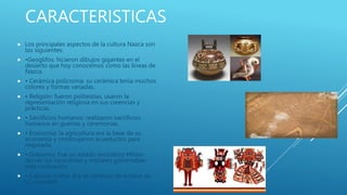 CARACTERISTICAS
 Los principales aspectos de la cultura Nazca son
los siguientes:
 •Geoglifos: hicieron dibujos gigantes en el
desierto que hoy conocemos como las líneas de
Nazca.
 • Cerámica policroma: su cerámica tenía muchos
colores y formas variadas.
 • Religión: fueron politeístas, usaron la
representación religiosa en sus creencias y
prácticas.
 • Sacrificios humanos: realizaron sacrificios
humanos en guerras y ceremonias.
 • Economía: la agricultura era la base de su
economía y construyeron acueductos para
mejorarla.
 • Gobierno: Fue un estado teocrático Militar,
donde los sacerdotes y militares gobernaban
esta civilización.
 • Cabezas trofeo: Era un símbolo de estatus en
su sociedad
 