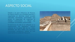 ASPECTO SOCIAL
Debido a la gran influencia de Paracas,
los Nazca fueron una sociedad guerrera y
organizada en distintas clases sociales
marcadas. Sacerdotes, autoridades que
tenían la capacidad de organizar el
trabajo comunitario y dirigir las
complejas actividades ceremoniales.
El testimonio de ello se ve reflejado en la
construcción de pequeños centros
urbanos en la parte alta de los valles,
alrededor de ellos había una pequeña
comunidad campesina, siendo la más
importante la ciudad de Cahuachi.
 