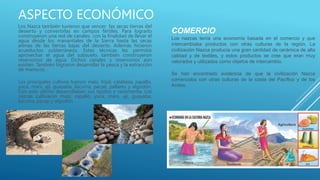 ASPECTO ECONÓMICO
Los Nazca también tuvieron que vencer las secas tierras del
desierto y convertirlas en campos fértiles. Para lograrlo
construyeron una red de canales con la finalidad de llevar el
agua desde los manantiales de la Sierra hasta las secas
arenas de las tierras bajas del desierto. Además hicieron
acueductos subterráneos. Estas técnicas les permitió
aprovechar el agua del subsuelo, también construyeron
reservorios de agua. Dichos canales y reservorios aún
existen. También lograron desarrollar la pesca y la extracción
de mariscos.
Los principales cultivos fueron: maíz, frijol, calabaza, zapallo,
yuca, maní, ají, guayaba, lúcuma, pacae, pallares y algodón.
Con este último desarrollaban sus tejidos y vestimenta. Los
nazcas cultivaron maíz, zapallo, yuca, maní, ají, guayaba,
lúcuma, pacay y algodón.
COMERCIO
Los nazcas tenía una economía basada en el comercio y que
intercambiaba productos con otras culturas de la región. La
civilización Nazca producía una gran cantidad de cerámica de alta
calidad y de textiles, y estos productos se cree que eran muy
valorados y utilizados como objetos de intercambio.
Se han encontrado evidencia de que la civilización Nazca
comerciaba con otras culturas de la costa del Pacífico y de los
Andes.
 