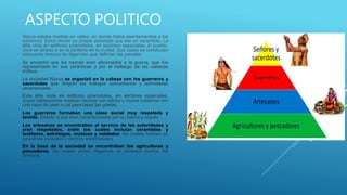 ASPECTO POLITICO
Nazca estaba dividida en valles, en donde había asentamientos a los
extremos. Estos tenían su propia autoridad que era un sacerdote. La
élite vivía en edificios piramidales, en sectores especiales, el pueblo,
vivía en aldeas o en la periferia de la ciudad. Sus casas se construían
colocando troncos de algarrobo que definían las paredes.
Se encontró que los nazcas eran aficionados a la guerra, que fue
representado en sus cerámicas y por el hallazgo de las cabezas
trofeos.
La sociedad Nazca se organizó en la cabeza con los guerreros y
sacerdotes que dirigían los trabajos comunitarios y actividades
ceremoniales.
Esta élite vivía en edificios piramidales, en sectores especiales,
cuyas habitaciones estaban hechas con adobe y muros cubiertos con
una capa de yeso o cal para tapar las grietas.
Los guerreros formaban una clase social muy respetada y
temida. Debido a que eran caracterizados por su fuerza y orgullo
Los artesanos se encontraban al servicio de las autoridades y
eran respetados, entre los cuales incluían ceramistas y
textileros, astrólogos, músicos y soldados, los cuales habitan en
pequeñas ciudades y centros ceremoniales.
En la base de la sociedad se encontraban los agricultores y
pescadores, los cuales vivían dispersos en diversos puntos del
territorio.
 