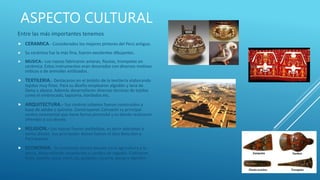 ASPECTO CULTURAL
Entre las más importantes tenemos
 CERAMICA.- Considerados los mejores pintores del Perú antiguo.
 Su cerámica fue la más fina, fueron excelentes dibujantes.
 MUSICA.- Los nazcas fabricaron antaras, flautas, trompetas en
cerámica. Estos instrumentos eran decorados con diversos motivos
míticos o de animales estilizados.
 TEXTILERIA.- Destacaron en el ámbito de la textilería elaborando
tejidos muy finos. Para su diseño emplearon algodón y lana de
llama y alpaca. Además desarrollaron diversas técnicas de tejidos
como el embrocado, tapicería, bordados etc.
 ARQUITECTURA.- Sus centros urbanos fueron construidos a
base de adobe y quincha. Construyeron Cahuachi su principal
centro ceremonial que tiene forma piramidal y es donde realizaron
ofrendas a sus dioses.
 RELIGION.- Los nazcas fueron politeístas, es decir adoraban a
varios dioses. Sus principales dioses fueron el dios Boto,Kon y
Pachacamac.
 ECONOMIA.- Su economía estuvo basada en la agricultura y la
pesca, desarrollando acueductos y canales de regadío. Cultivaron
maíz, zapallo, yuca, maní, ají, guayaba, lúcuma, pacay y algodón.
 