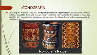 ICONOGRAFÍA
 La iconografía Nazca se caracteriza por figuras geométricas y zoomorfas en objetos como cerámica,
textiles y geoglifos. Tenía una función ritual y simbólica, representando divinidades y mitos. Los
geoglifos son especialmente destacados como una de las obras de arte más impresionantes del
mundo antiguo.
 