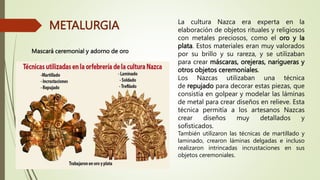 METALURGIA La cultura Nazca era experta en la
elaboración de objetos rituales y religiosos
con metales preciosos, como el oro y la
plata. Estos materiales eran muy valorados
por su brillo y su rareza, y se utilizaban
para crear máscaras, orejeras, narigueras y
otros objetos ceremoniales.
Los Nazcas utilizaban una técnica
de repujado para decorar estas piezas, que
consistía en golpear y modelar las láminas
de metal para crear diseños en relieve. Esta
técnica permitía a los artesanos Nazcas
crear diseños muy detallados y
sofisticados.
También utilizaron las técnicas de martillado y
laminado, crearon láminas delgadas e incluso
realizaron intrincadas incrustaciones en sus
objetos ceremoniales.
Mascará ceremonial y adorno de oro
 