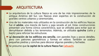 ARQUITECTURA
 La arquitectura de la cultura Nazca es una de las más impresionantes de la
antigua América del Sur. Los Nazcas eran expertos en la construcción de
grandes centros urbanos y ceremoniales.
 Uno de los materiales más utilizados en la construcción de los edificios Nazcas
fue el adobe, una mezcla de barro y paja secado al sol. Estas construcciones
presentan una forma cónica característica, que se utilizaba para evitar que se
derrumbaran debido a los terremotos. Además, se utilizaba quincha (caña y
barro) para reforzar las estructuras.
 La decoración de los edificios era sencilla, con paredes lisas y pocos detalles,
pero con patrones geométricos y formas en relieve. También se usaban
pequeñas piedras y conchas para decorar algunas paredes y fachadas.
 Se presume que la capital de la cultura Nazca fue Cahuachi.
 
