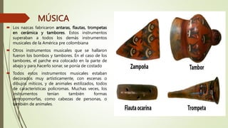 MÚSICA
 Los nazcas fabricaron antaras, flautas, trompetas
en cerámica y tambores. Estos instrumentos
superaban a todos los demás instrumentos
musicales de la América pre colombiana
 Otros instrumentos musicales que se hallaron
fueron los bombos y tambores. En el caso de los
tambores, el parche era colocado en la parte de
abajo y para hacerlo sonar, se ponía de costado
 Todos estos instrumentos musicales estaban
decorados muy artísticamente, con escenas o
dibujos míticos, y de animales estilizados, todos
de características polícromas. Muchas veces, los
instrumentos tenían también formas
antropomorfas, como cabezas de personas, o
también de animales.
 