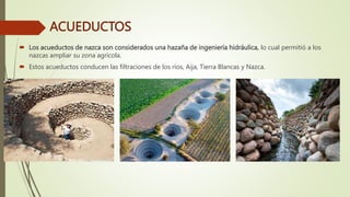 ACUEDUCTOS
 Los acueductos de nazca son considerados una hazaña de ingeniería hidráulica, lo cual permitió a los
nazcas ampliar su zona agrícola.
 Estos acueductos conducen las filtraciones de los ríos, Aija, Tierra Blancas y Nazca.
 