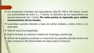  Los acueductos contaban con respiraderos cada 50, 100 o 120 metros, tenían
una profundidad de entre 3 y 7 metros, el diámetro de los respiraderos era
aproximadamente de 1 metro. Por estos puntos se ingresaba para realizar
mantenimiento de los túneles.
 Levantaban paredes laterales a base de cantos rodados, unidos entre sí, sin
argamasa.
 Todo el canal era empedrado.
 Para el techado se utilizaron madera de huarango y piedra laja.
 Al final de la galería construían un reservorio Sus paredes laterales tenían una
sola compuerta. Allí almacenaban las aguas para la irritación.
 
