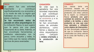 PESCA
La pesca fue una actividad
importante y contribuyó
significativamente a su economía y
a su modo de vida. La región que
habitaban era rico en variedad de
peces y mariscos.
Se han encontrado restos de
pescado en sitios arqueológicos de
la civilización Nazca, lo que sugiere
que la pesca era una parte
importante de su dieta. Además, se
han encontrado herramientas y
artefactos relacionados con la
pesca, como anzuelos y redes, lo
que indica que los nazcas utilizaba
técnicas de pesca avanzadas.
GANADERÍA
Se cree que la
ganadería fue una
actividad importante
y que contribuyó
significativamente a
su y a su
modo de vida.
Se han encontrado
restos de animales
domésticos, como
llamas y alpacas, en
sitios arqueológicos
como Cahuachi
y estaba orientada a
la producción de
lana.
COMERCIO
Los nazcas tenía una
economía basada en el
comercio y que intercambiaba
productos con otras culturas
de la región. La civilización
Nazca producía una gran
cantidad de cerámica de alta
calidad y de textiles, y estos
productos se cree que eran
muy valorados y utilizados
como objetos de intercambio.
Se han encontrado evidencia
de que la civilización Nazca
comerciaba con otras culturas
de la costa del Pacífico y de
los Andes.
 