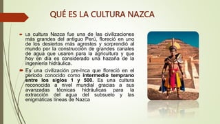 QUÉ ES LA CULTURA NAZCA
 La cultura Nazca fue una de las civilizaciones
más grandes del antiguo Perú, floreció en uno
de los desiertos más agrestes y sorprendió al
mundo por la construcción de grandes canales
de agua que usaron para la agricultura y que
hoy en día es considerado una hazaña de la
ingeniería hidráulica.
 Es una civilización pre-Inca que floreció en el
periodo conocido como intermedio temprano
entre los siglos 1 y 500. Es una cultura
reconocida a nivel mundial gracias a sus
avanzadas técnicas hidráulicas para la
extracción del agua del subsuelo y las
enigmáticas líneas de Nazca
 