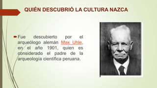 QUIÉN DESCUBRIÓ LA CULTURA NAZCA
Fue descubierto por el
arqueólogo alemán Max Uhle,
en el año 1901, quien es
considerado el padre de la
arqueología científica peruana.
 