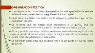 ORGANIZACIÓN POLÍTICA
 El gobierno de la cultura Nazca fue ejercido por una agrupación de señores
señores locales, sin contar con un gobierno único ni capital.
 Estos señores estaban vinculados por la religión y costumbres, por lo cual
establecían alianzas.
 Se encontró que los nazcas eran aficionados a la guerra, que fue
representado en sus cerámicas y por el hallazgo de las cabezas trofeos.
 Es muy posible que estos señoríos realizasen eventualmente algún tipo de
alianza, siendo el único vínculo común la religión, además de la cultura. Las
luchas entre ellos debieron ser incesantes
 La expansión nazca obedeció posiblemente a la búsqueda de nuevas tierras
de cultivo
 