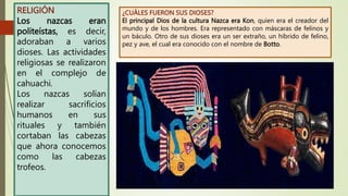 RELIGIÓN
Los nazcas eran
politeístas, es decir,
adoraban a varios
dioses. Las actividades
religiosas se realizaron
en el complejo de
cahuachi.
Los nazcas solían
realizar sacrificios
humanos en sus
rituales y también
cortaban las cabezas
que ahora conocemos
como las cabezas
trofeos.
¿CUÁLES FUERON SUS DIOSES?
El principal Dios de la cultura Nazca era Kon, quien era el creador del
mundo y de los hombres. Era representado con máscaras de felinos y
un báculo. Otro de sus dioses era un ser extraño, un híbrido de felino,
pez y ave, el cual era conocido con el nombre de Botto.
 