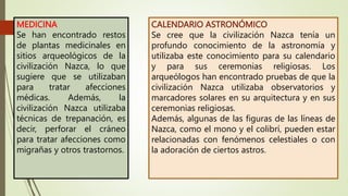MEDICINA
Se han encontrado restos
de plantas medicinales en
sitios arqueológicos de la
civilización Nazca, lo que
sugiere que se utilizaban
para tratar afecciones
médicas. Además, la
civilización Nazca utilizaba
técnicas de trepanación, es
decir, perforar el cráneo
para tratar afecciones como
migrañas y otros trastornos.
CALENDARIO ASTRONÓMICO
Se cree que la civilización Nazca tenía un
profundo conocimiento de la astronomía y
utilizaba este conocimiento para su calendario
y para sus ceremonias religiosas. Los
arqueólogos han encontrado pruebas de que la
civilización Nazca utilizaba observatorios y
marcadores solares en su arquitectura y en sus
ceremonias religiosas.
Además, algunas de las figuras de las líneas de
Nazca, como el mono y el colibrí, pueden estar
relacionadas con fenómenos celestiales o con
la adoración de ciertos astros.
 