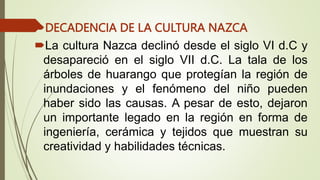 DECADENCIA DE LA CULTURA NAZCA
La cultura Nazca declinó desde el siglo VI d.C y
desapareció en el siglo VII d.C. La tala de los
árboles de huarango que protegían la región de
inundaciones y el fenómeno del niño pueden
haber sido las causas. A pesar de esto, dejaron
un importante legado en la región en forma de
ingeniería, cerámica y tejidos que muestran su
creatividad y habilidades técnicas.
 