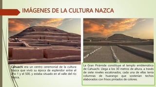 IMÁGENES DE LA CULTURA NAZCA
Cahuachi era un centro ceremonial de la cultura
Nazca que vivió su época de esplendor entre el
año 1 y el 500, y estaba situado en el valle del río
Nazca,
La Gran Pirámide constituye el templo emblemático
de Cahuachi. Llega a los 30 metros de altura, a través
de siete niveles escalonados, cada una de ellas tenía
columnas de huarango que sostenían techos
elaborados con frisos pintados de colores.
 