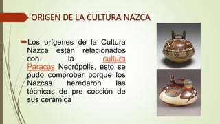 ORIGEN DE LA CULTURA NAZCA
Los orígenes de la Cultura
Nazca están relacionados
con la cultura
Paracas Necrópolis, esto se
pudo comprobar porque los
Nazcas heredaron las
técnicas de pre cocción de
sus cerámica
 