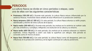 PERIODOS
La cultura Nazca se divide en cinco períodos o etapas, cada
una de ellas con las siguientes características
 Protonazca (100-200 d.C.): Durante este periodo, la cultura Nazca estuvo influenciada por la
cerámica Paracas, mostrando claras señales de esta influencia en su producción cerámica.
 Nazca temprano (200 d.C-300 d.C.): En este período, la cultura Nazca alcanza su estilo propio,
identificable y distinto de otras culturas de la época.
 Nazca medio (300-400 d.C.): Durante este periodo, los motivos en la cerámica se vuelven cada
vez más simbólicos y complejos, reflejando una evolución en la cultura y su entorno.
 Nazca tardío (400-700 d.C.): En este periodo, los motivos en la cerámica alcanzan su máximo
esplendor, incluso llegando a cubrir casi toda la superficie con dibujos. Este período es
conocido como el «horror al vacío».
 Nazca final (700-800 d.C.): Con este período, la cultura Nazca como tal desaparece, pero sus
influencias en la producción cerámica y en la región continúan en culturas posteriores.
 