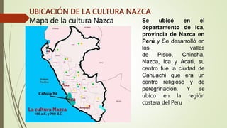 UBICACIÓN DE LA CULTURA NAZCA
Mapa de la cultura Nazca Se ubicó en el
departamento de Ica,
provincia de Nazca en
Perú y Se desarrolló en
los valles
de Pisco, Chincha,
Nazca, Ica y Acari, su
centro fue la ciudad de
Cahuachi que era un
centro religioso y de
peregrinación. Y se
ubico en la región
costera del Peru
 