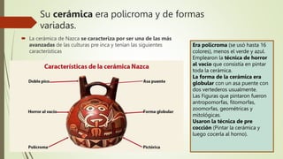 Su cerámica era policroma y de formas
variadas.
 La cerámica de Nazca se caracteriza por ser una de las más
avanzadas de las culturas pre inca y tenían las siguientes
características
Era policroma (se usó hasta 16
colores), menos el verde y azul.
Emplearon la técnica de horror
al vacío que consistía en pintar
toda la cerámica.
La forma de la cerámica era
globular con un asa puente con
dos vertederos usualmente.
Las Figuras que pintaron fueron
antropomorfas, fitomorfas,
zoomorfas, geométricas y
mitológicas.
Usaron la técnica de pre
cocción (Pintar la cerámica y
luego cocerla al horno).
 