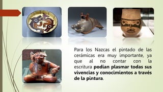Para los Nazcas el pintado de las
cerámicas era muy importante, ya
que al no contar con la
escritura podían plasmar todas sus
vivencias y conocimientos a través
de la pintura.
 