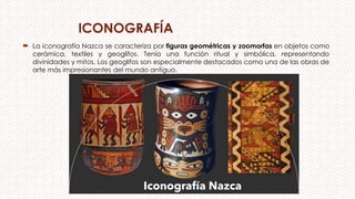ICONOGRAFÍA
 La iconografía Nazca se caracteriza por figuras geométricas y zoomorfas en objetos como
cerámica, textiles y geoglifos. Tenía una función ritual y simbólica, representando
divinidades y mitos. Los geoglifos son especialmente destacados como una de las obras de
arte más impresionantes del mundo antiguo.
 