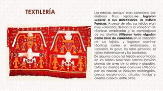 TEXTILERÍA Los nazcas, aunque eran conocidos por
elaborar finos tejidos, no lograron
superar a sus antecesores, la cultura
Paracas. A pesar de ello, sus tejidos eran
muy valorados debido a la variedad de
técnicas empleadas y la complejidad
de sus diseños. Utilizaron tanto algodón
como lana de camélidos en la creación
de sus tejidos, y lograron dominar
técnicas como el embrocado, la
tapicería, la gasa, las telas pintadas, el
tejido tridimensional y los bordados.
En algunos casos, los tejidos encontrados
en los fardos funerarios nazcas incluían
plumas de aves de la selva y algodón.
Entre los diseños más comunes utilizados
por los nazcas se incluyen rectángulos,
grecas escalonadas, círculos, franjas y
diseños cursivos, entre otros.
 