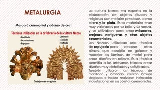 METALURGIA La cultura Nazca era experta en la
elaboración de objetos rituales y
religiosos con metales preciosos, como
el oro y la plata. Estos materiales eran
muy valorados por su brillo y su rareza,
y se utilizaban para crear máscaras,
orejeras, narigueras y otros objetos
ceremoniales.
Los Nazcas utilizaban una técnica
de repujado para decorar estas
piezas, que consistía en golpear y
modelar las láminas de metal para
crear diseños en relieve. Esta técnica
permitía a los artesanos Nazcas crear
diseños muy detallados y sofisticados.
También utilizaron las técnicas de
martillado y laminado, crearon láminas
delgadas e incluso realizaron intrincadas
incrustaciones en sus objetos ceremoniales.
Mascará ceremonial y adorno de oro
 