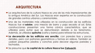 ARQUITECTURA
 La arquitectura de la cultura Nazca es una de las más impresionantes de
la antigua América del Sur. Los Nazcas eran expertos en la construcción
de grandes centros urbanos y ceremoniales.
 Uno de los materiales más utilizados en la construcción de los edificios
Nazcas fue el adobe, una mezcla de barro y paja secado al sol. Estas
construcciones presentan una forma cónica característica, que se
utilizaba para evitar que se derrumbaran debido a los terremotos.
Además, se utilizaba quincha (caña y barro) para reforzar las estructuras.
 La decoración de los edificios era sencilla, con paredes lisas y pocos
detalles, pero con patrones geométricos y formas en relieve. También se
usaban pequeñas piedras y conchas para decorar algunas paredes y
fachadas.
 Se presume que la capital de la cultura Nazca fue Cahuachi.
 