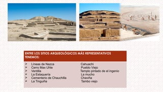 ENTRE LOS SITIOS ARQUEOLÓGICOS MÁS REPRESENTATIVOS
TENEMOS:
 Líneas de Nazca Cahuachi
 Cerro Max Uhle Pueblo Viejo
 Ventilla Templo pintado de el ingenio
 La Estaquería La mucho
 Cementerio de Chauchilla Chaviña
 La Tinguiña Tambo viejo
 