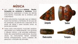 MÚSICA
 Los nazcas fabricaron antaras, flautas,
trompetas en cerámica y tambores. Estos
instrumentos superaban a todos los demás
instrumentos musicales de la América pre
colombiana
 Otros instrumentos musicales que se hallaron
fueron los bombos y tambores. En el caso de
los tambores, el parche era colocado en la
parte de abajo y para hacerlo sonar, se
ponía de costado
 Todos estos instrumentos musicales estaban
decorados muy artísticamente, con escenas
o dibujos míticos, y de animales estilizados,
todos de características polícromas. Muchas
veces, los instrumentos tenían también
formas antropomorfas, como cabezas de
personas, o también de animales.
 