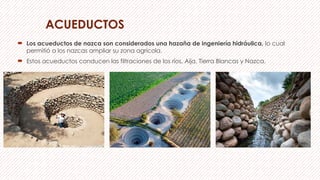 ACUEDUCTOS
 Los acueductos de nazca son considerados una hazaña de ingeniería hidráulica, lo cual
permitió a los nazcas ampliar su zona agrícola.
 Estos acueductos conducen las filtraciones de los ríos, Aija, Tierra Blancas y Nazca.
 