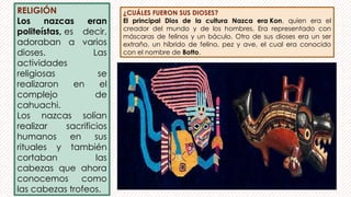 RELIGIÓN
Los nazcas eran
politeístas, es decir,
adoraban a varios
dioses. Las
actividades
religiosas se
realizaron en el
complejo de
cahuachi.
Los nazcas solían
realizar sacrificios
humanos en sus
rituales y también
cortaban las
cabezas que ahora
conocemos como
las cabezas trofeos.
¿CUÁLES FUERON SUS DIOSES?
El principal Dios de la cultura Nazca era Kon, quien era el
creador del mundo y de los hombres. Era representado con
máscaras de felinos y un báculo. Otro de sus dioses era un ser
extraño, un híbrido de felino, pez y ave, el cual era conocido
con el nombre de Botto.
 
