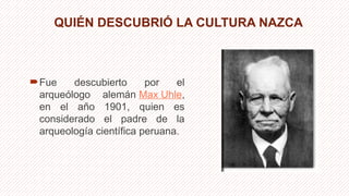 QUIÉN DESCUBRIÓ LA CULTURA NAZCA
Fue descubierto por el
arqueólogo alemán Max Uhle,
en el año 1901, quien es
considerado el padre de la
arqueología científica peruana.
 