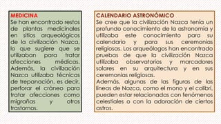 MEDICINA
Se han encontrado restos
de plantas medicinales
en sitios arqueológicos
de la civilización Nazca,
lo que sugiere que se
utilizaban para tratar
afecciones médicas.
Además, la civilización
Nazca utilizaba técnicas
de trepanación, es decir,
perforar el cráneo para
tratar afecciones como
migrañas y otros
trastornos.
CALENDARIO ASTRONÓMICO
Se cree que la civilización Nazca tenía un
profundo conocimiento de la astronomía y
utilizaba este conocimiento para su
calendario y para sus ceremonias
religiosas. Los arqueólogos han encontrado
pruebas de que la civilización Nazca
utilizaba observatorios y marcadores
solares en su arquitectura y en sus
ceremonias religiosas.
Además, algunas de las figuras de las
líneas de Nazca, como el mono y el colibrí,
pueden estar relacionadas con fenómenos
celestiales o con la adoración de ciertos
astros.
 