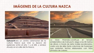 IMÁGENES DE LA CULTURA NAZCA
Cahuachi era un centro ceremonial de la
cultura Nazca que vivió su época de
esplendor entre el año 1 y el 500, y estaba
situado en el valle del río Nazca,
La Gran Pirámide constituye el templo
emblemático de Cahuachi. Llega a los 30 metros
de altura, a través de siete niveles escalonados,
cada una de ellas tenía columnas de huarango
que sostenían techos elaborados con frisos
pintados de colores.
 