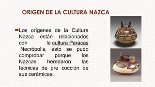 ORIGEN DE LA CULTURA NAZCA
Los orígenes de la Cultura
Nazca están relacionados
con la cultura Paracas
Necrópolis, esto se pudo
comprobar porque los
Nazcas heredaron las
técnicas de pre cocción de
sus cerámicas.
 