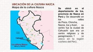 UBICACIÓN DE LA CULTURA NAZCA
Mapa de la cultura Nazca Se ubicó en el
departamento de Ica,
provincia de Nazca en
Perú y Se desarrolló en
los valles
de Pisco, Chincha,
Nazca, Ica y Acari, su
centro fue la ciudad de
Cahuachi que era un
centro religioso y de
peregrinación. Y se
ubico en la región
costera del Perú.
 