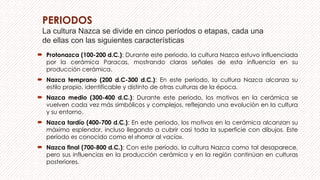 PERIODOS
La cultura Nazca se divide en cinco períodos o etapas, cada una
de ellas con las siguientes características
 Protonazca (100-200 d.C.): Durante este periodo, la cultura Nazca estuvo influenciada
por la cerámica Paracas, mostrando claras señales de esta influencia en su
producción cerámica.
 Nazca temprano (200 d.C-300 d.C.): En este período, la cultura Nazca alcanza su
estilo propio, identificable y distinto de otras culturas de la época.
 Nazca medio (300-400 d.C.): Durante este periodo, los motivos en la cerámica se
vuelven cada vez más simbólicos y complejos, reflejando una evolución en la cultura
y su entorno.
 Nazca tardío (400-700 d.C.): En este periodo, los motivos en la cerámica alcanzan su
máximo esplendor, incluso llegando a cubrir casi toda la superficie con dibujos. Este
período es conocido como el «horror al vacío».
 Nazca final (700-800 d.C.): Con este período, la cultura Nazca como tal desaparece,
pero sus influencias en la producción cerámica y en la región continúan en culturas
posteriores.
 