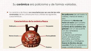Su cerámica era policroma y de formas variadas.
 La cerámica de Nazca se caracteriza por ser una de las más
avanzadas de las culturas pre inca y tenían las siguientes
características
Era policroma (se usó hasta 16
colores), menos el verde y
azul.
Emplearon la técnica de
horror al vacío que consistía
en pintar toda la cerámica.
La forma de la cerámica era
globular con un asa puente
con dos vertederos
usualmente.
Las Figuras que pintaron
fueron antropomorfas,
fitomorfas, zoomorfas,
geométricas y mitológicas.
Usaron la técnica de pre
cocción (Pintar la cerámica y
luego cocerla al horno).
 
